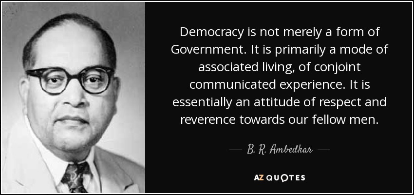 Democracy is not merely a form of Government. It is primarily a mode of associated living, of conjoint communicated experience. It is essentially an attitude of respect and reverence towards our fellow men. - B. R. Ambedkar
