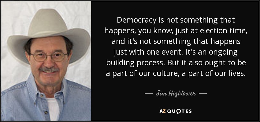 Democracy is not something that happens, you know, just at election time, and it's not something that happens just with one event. It's an ongoing building process. But it also ought to be a part of our culture, a part of our lives. - Jim Hightower