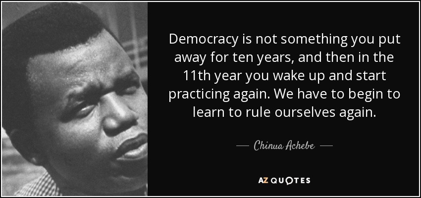 Democracy is not something you put away for ten years, and then in the 11th year you wake up and start practicing again. We have to begin to learn to rule ourselves again. - Chinua Achebe