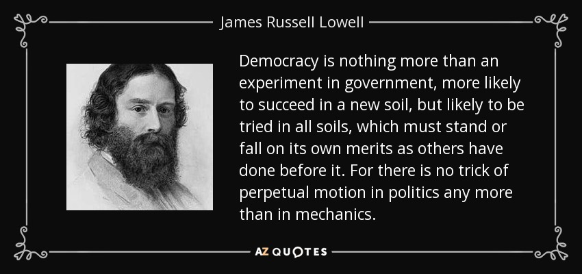 Democracy is nothing more than an experiment in government, more likely to succeed in a new soil, but likely to be tried in all soils, which must stand or fall on its own merits as others have done before it. For there is no trick of perpetual motion in politics any more than in mechanics. - James Russell Lowell