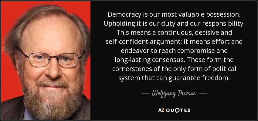 Democracy is our most valuable possession. Upholding it is our duty and our responsibility. This means a continuous, decisive and self-confident argument; it means effort and endeavor to reach compromise and long-lasting consensus. These form the cornerstones of the only form of political system that can guarantee freedom. - Wolfgang Thierse