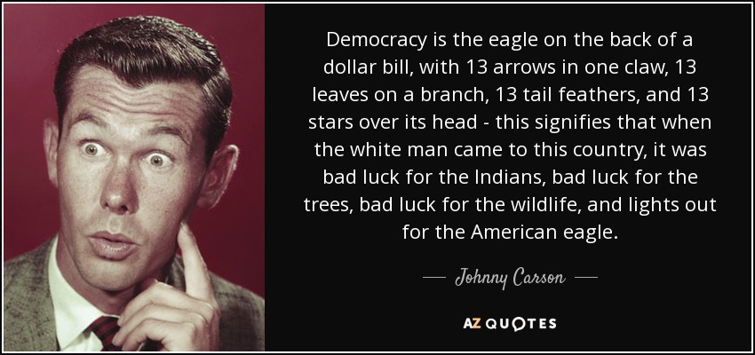 Democracy is the eagle on the back of a dollar bill, with 13 arrows in one claw, 13 leaves on a branch, 13 tail feathers, and 13 stars over its head - this signifies that when the white man came to this country, it was bad luck for the Indians, bad luck for the trees, bad luck for the wildlife, and lights out for the American eagle. - Johnny Carson