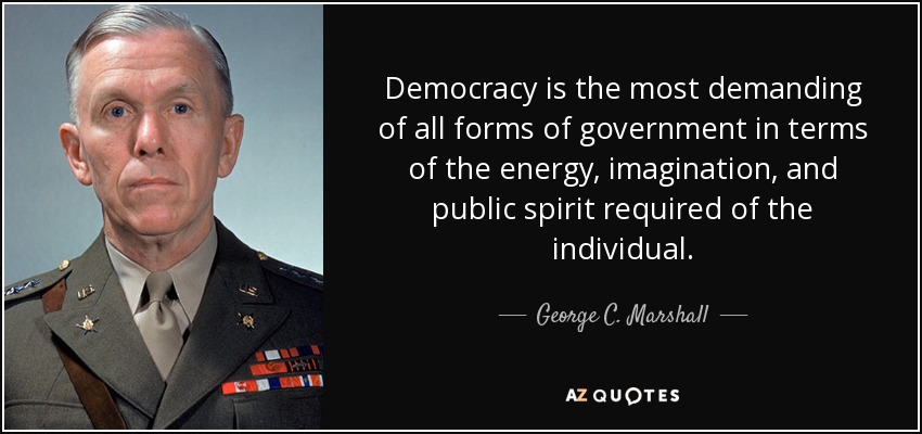 Democracy is the most demanding of all forms of government in terms of the energy, imagination, and public spirit required of the individual. - George C. Marshall