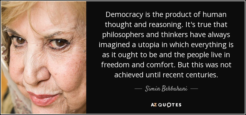 Democracy is the product of human thought and reasoning. It's true that philosophers and thinkers have always imagined a utopia in which everything is as it ought to be and the people live in freedom and comfort. But this was not achieved until recent centuries. - Simin Behbahani