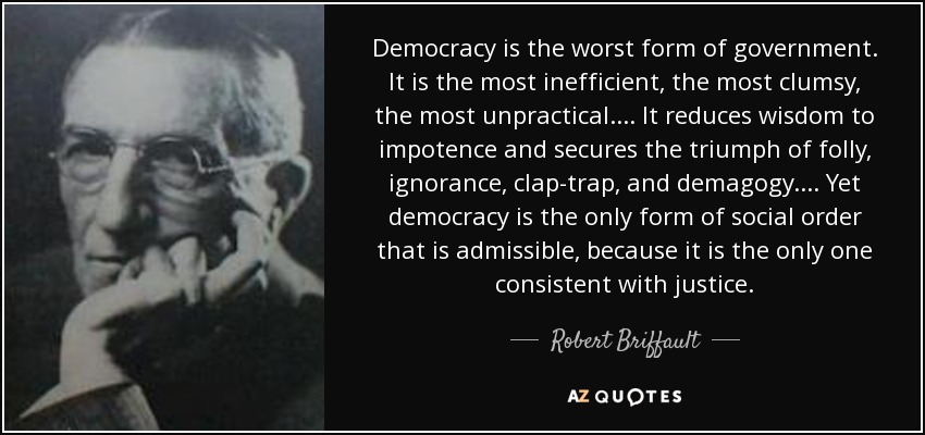 Democracy is the worst form of government. It is the most inefficient, the most clumsy, the most unpractical.... It reduces wisdom to impotence and secures the triumph of folly, ignorance, clap-trap, and demagogy.... Yet democracy is the only form of social order that is admissible, because it is the only one consistent with justice. - Robert Briffault