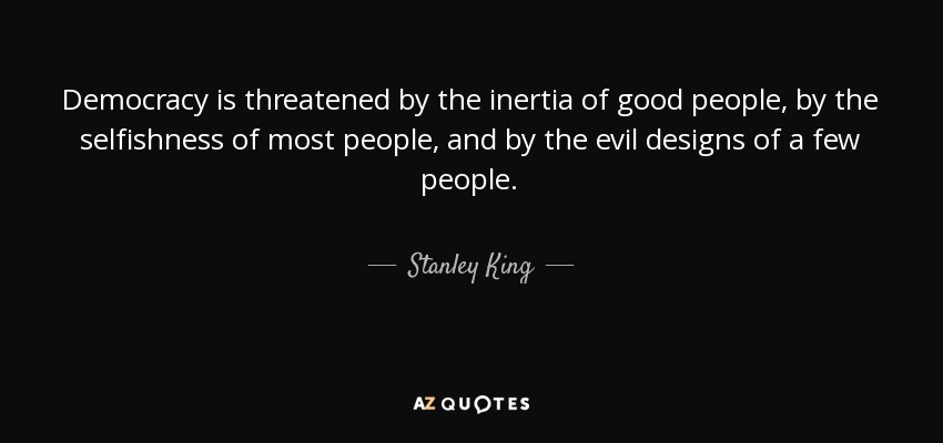 Democracy is threatened by the inertia of good people, by the selfishness of most people, and by the evil designs of a few people. - Stanley King