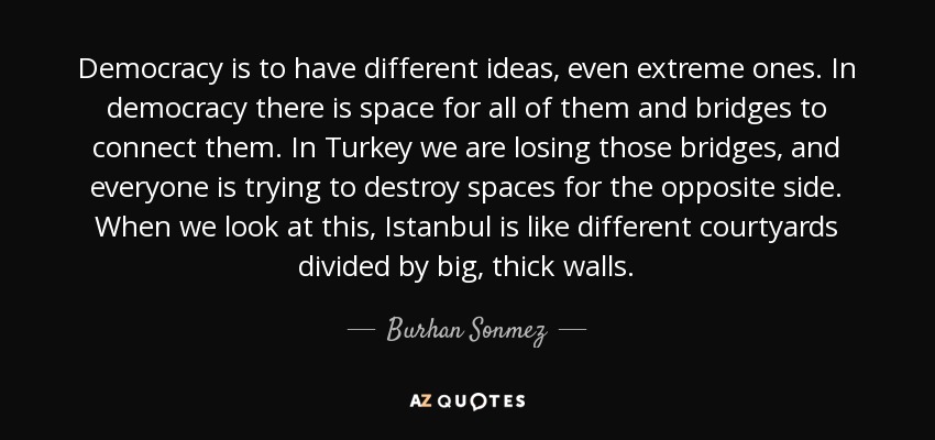 Democracy is to have different ideas, even extreme ones. In democracy there is space for all of them and bridges to connect them. In Turkey we are losing those bridges, and everyone is trying to destroy spaces for the opposite side. When we look at this, Istanbul is like different courtyards divided by big, thick walls. - Burhan Sonmez