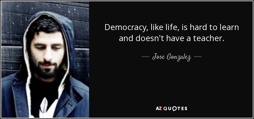Democracy, like life, is hard to learn and doesn't have a teacher. - Jose Gonzalez