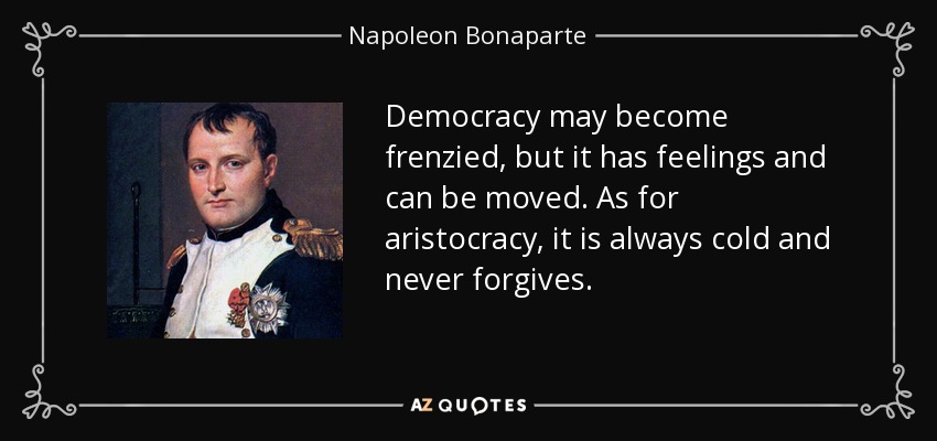 Democracy may become frenzied, but it has feelings and can be moved. As for aristocracy, it is always cold and never forgives. - Napoleon Bonaparte