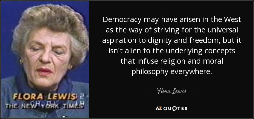 Democracy may have arisen in the West as the way of striving for the universal aspiration to dignity and freedom, but it isn't alien to the underlying concepts that infuse religion and moral philosophy everywhere. - Flora Lewis