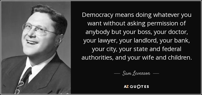 Democracy means doing whatever you want without asking permission of anybody but your boss, your doctor, your lawyer, your landlord, your bank, your city, your state and federal authorities, and your wife and children. - Sam Levenson