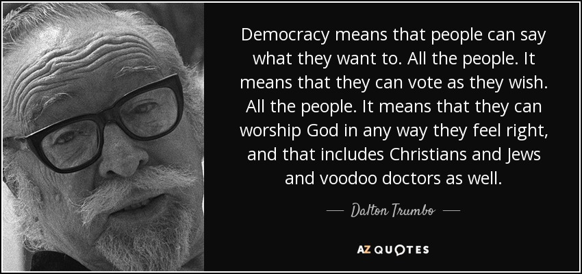 Democracy means that people can say what they want to. All the people. It means that they can vote as they wish. All the people. It means that they can worship God in any way they feel right, and that includes Christians and Jews and voodoo doctors as well. - Dalton Trumbo