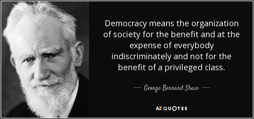 Democracy means the organization of society for the benefit and at the expense of everybody indiscriminately and not for the benefit of a privileged class. - George Bernard Shaw