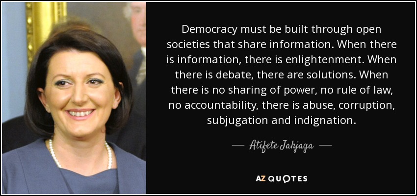 Democracy must be built through open societies that share information. When there is information, there is enlightenment. When there is debate, there are solutions. When there is no sharing of power, no rule of law, no accountability, there is abuse, corruption, subjugation and indignation. - Atifete Jahjaga
