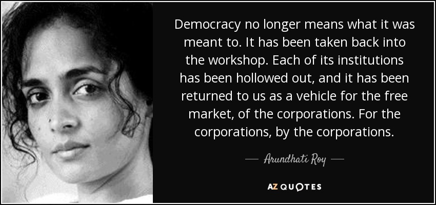 Democracy no longer means what it was meant to. It has been taken back into the workshop. Each of its institutions has been hollowed out, and it has been returned to us as a vehicle for the free market, of the corporations. For the corporations, by the corporations. - Arundhati Roy