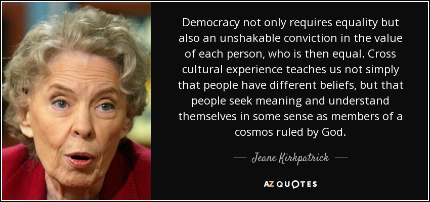 Democracy not only requires equality but also an unshakable conviction in the value of each person, who is then equal. Cross cultural experience teaches us not simply that people have different beliefs, but that people seek meaning and understand themselves in some sense as members of a cosmos ruled by God. - Jeane Kirkpatrick
