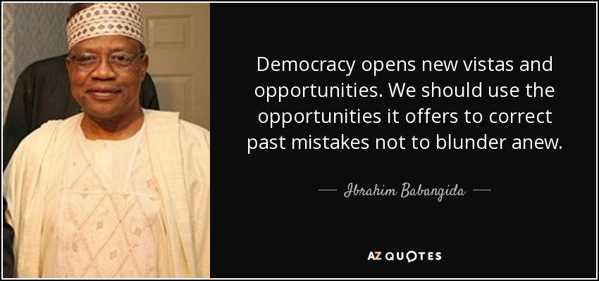 Democracy opens new vistas and opportunities. We should use the opportunities it offers to correct past mistakes not to blunder anew. - Ibrahim Babangida