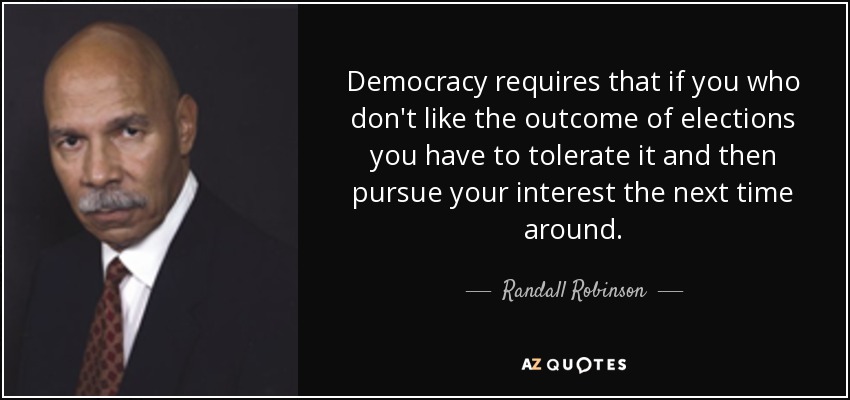Democracy requires that if you who don't like the outcome of elections you have to tolerate it and then pursue your interest the next time around. - Randall Robinson