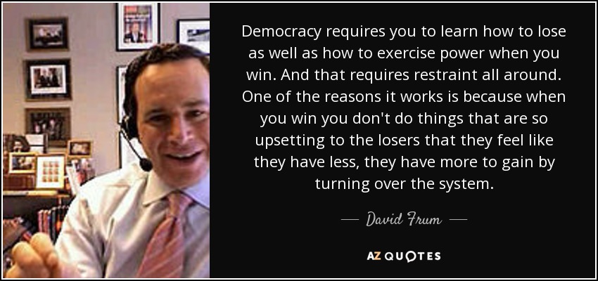 Democracy requires you to learn how to lose as well as how to exercise power when you win. And that requires restraint all around. One of the reasons it works is because when you win you don't do things that are so upsetting to the losers that they feel like they have less, they have more to gain by turning over the system. - David Frum
