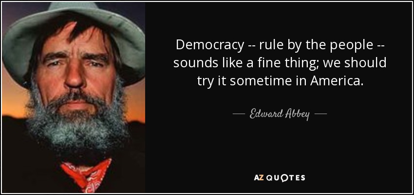 Democracy -- rule by the people -- sounds like a fine thing; we should try it sometime in America. - Edward Abbey