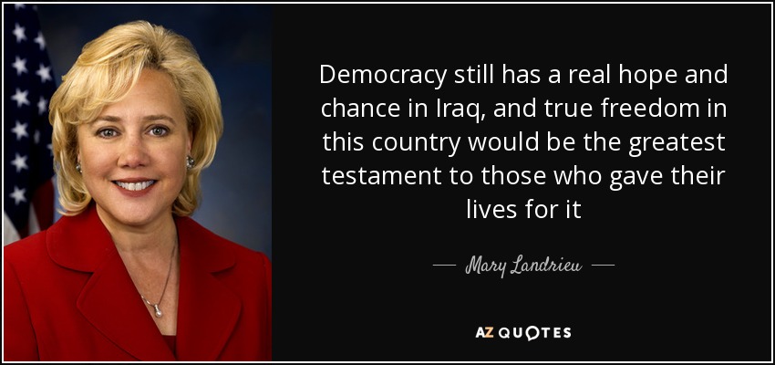 Democracy still has a real hope and chance in Iraq, and true freedom in this country would be the greatest testament to those who gave their lives for it - Mary Landrieu