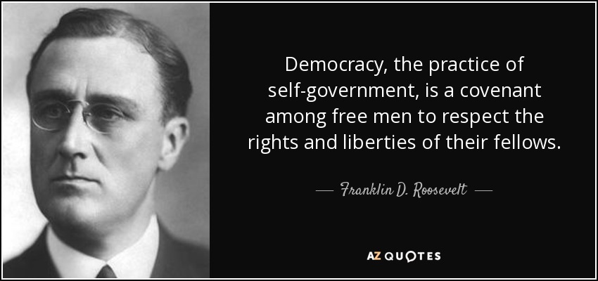 Democracy, the practice of self-government, is a covenant among free men to respect the rights and liberties of their fellows. - Franklin D. Roosevelt