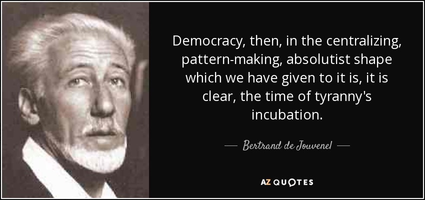 Democracy, then, in the centralizing, pattern-making, absolutist shape which we have given to it is, it is clear, the time of tyranny's incubation. - Bertrand de Jouvenel