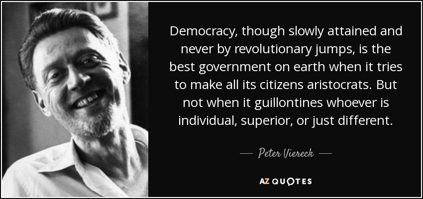 Democracy, though slowly attained and never by revolutionary jumps, is the best government on earth when it tries to make all its citizens aristocrats. But not when it guillontines whoever is individual, superior, or just different. - Peter Viereck