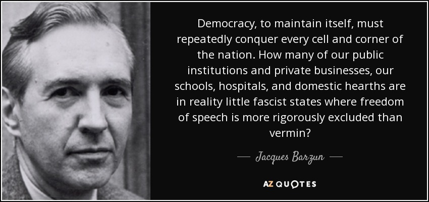 Democracy, to maintain itself, must repeatedly conquer every cell and corner of the nation. How many of our public institutions and private businesses, our schools, hospitals, and domestic hearths are in reality little fascist states where freedom of speech is more rigorously excluded than vermin? - Jacques Barzun