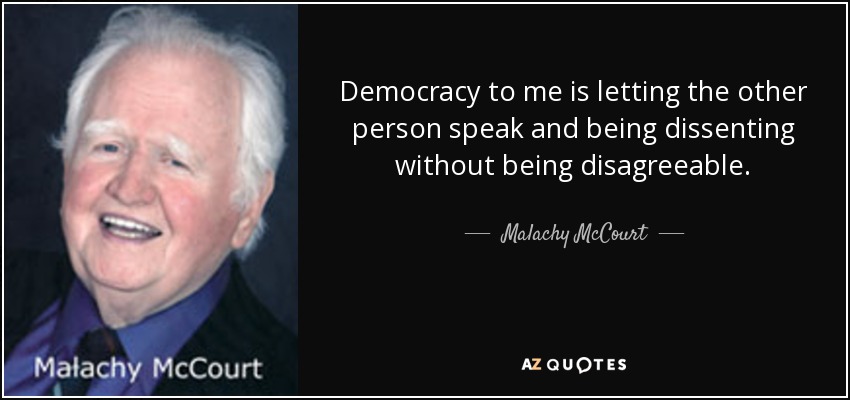 Democracy to me is letting the other person speak and being dissenting without being disagreeable. - Malachy McCourt