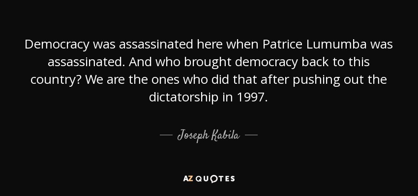Democracy was assassinated here when Patrice Lumumba was assassinated. And who brought democracy back to this country? We are the ones who did that after pushing out the dictatorship in 1997. - Joseph Kabila