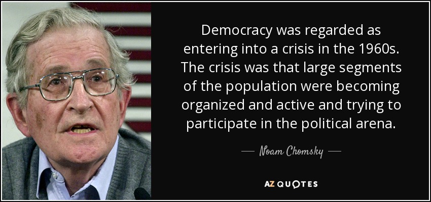 Democracy was regarded as entering into a crisis in the 1960s. The crisis was that large segments of the population were becoming organized and active and trying to participate in the political arena. - Noam Chomsky