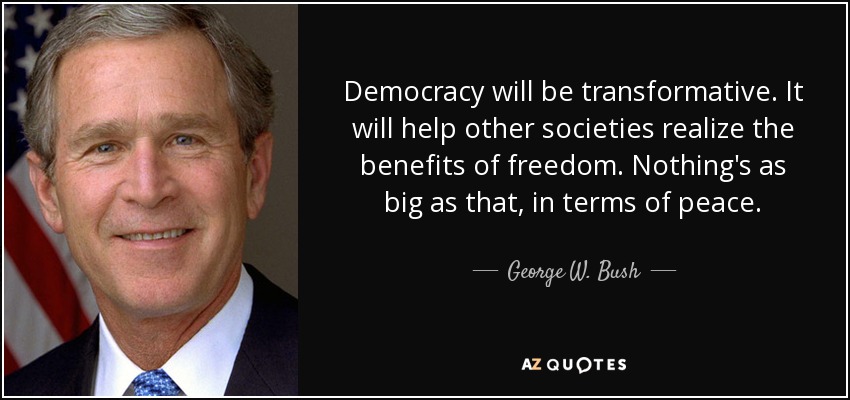 Democracy will be transformative. It will help other societies realize the benefits of freedom. Nothing's as big as that, in terms of peace. - George W. Bush