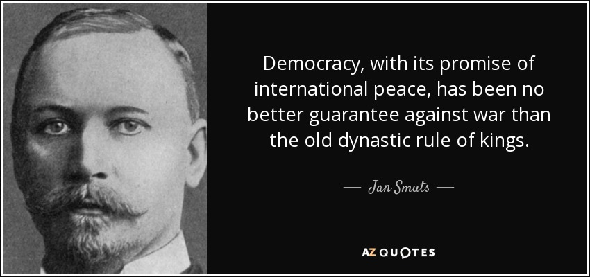 Democracy, with its promise of international peace, has been no better guarantee against war than the old dynastic rule of kings. - Jan Smuts