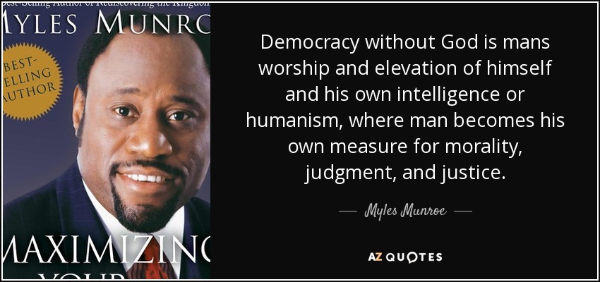 Democracy without God is mans worship and elevation of himself and his own intelligence or humanism, where man becomes his own measure for morality, judgment, and justice. - Myles Munroe