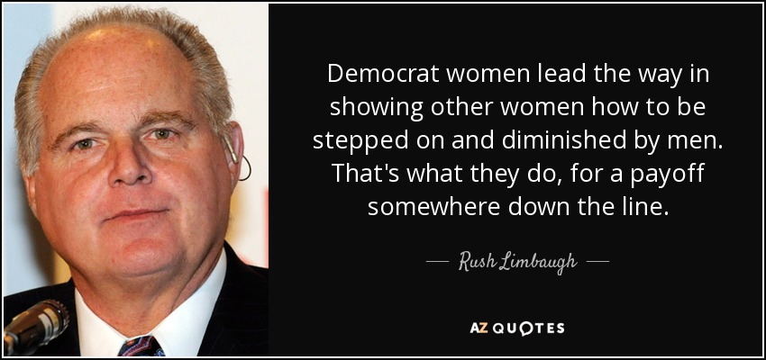 Democrat women lead the way in showing other women how to be stepped on and diminished by men. That's what they do, for a payoff somewhere down the line. - Rush Limbaugh