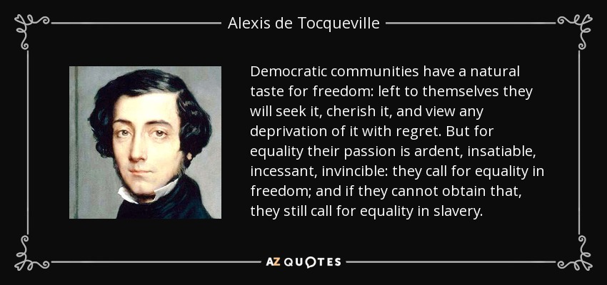 Democratic communities have a natural taste for freedom: left to themselves they will seek it, cherish it, and view any deprivation of it with regret. But for equality their passion is ardent, insatiable, incessant, invincible: they call for equality in freedom; and if they cannot obtain that, they still call for equality in slavery. - Alexis de Tocqueville
