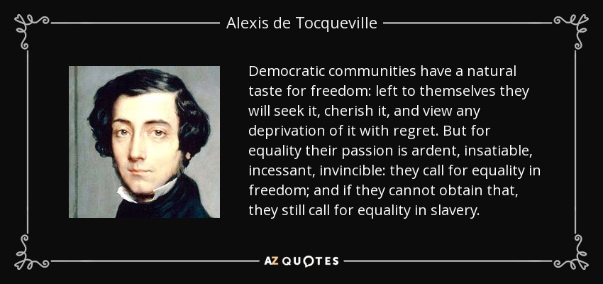 Democratic communities have a natural taste for freedom: left to themselves they will seek it, cherish it, and view any deprivation of it with regret. But for equality their passion is ardent, insatiable, incessant, invincible: they call for equality in freedom; and if they cannot obtain that, they still call for equality in slavery. - Alexis de Tocqueville