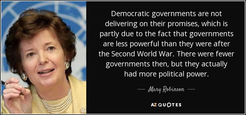 Democratic governments are not delivering on their promises, which is partly due to the fact that governments are less powerful than they were after the Second World War. There were fewer governments then, but they actually had more political power. - Mary Robinson