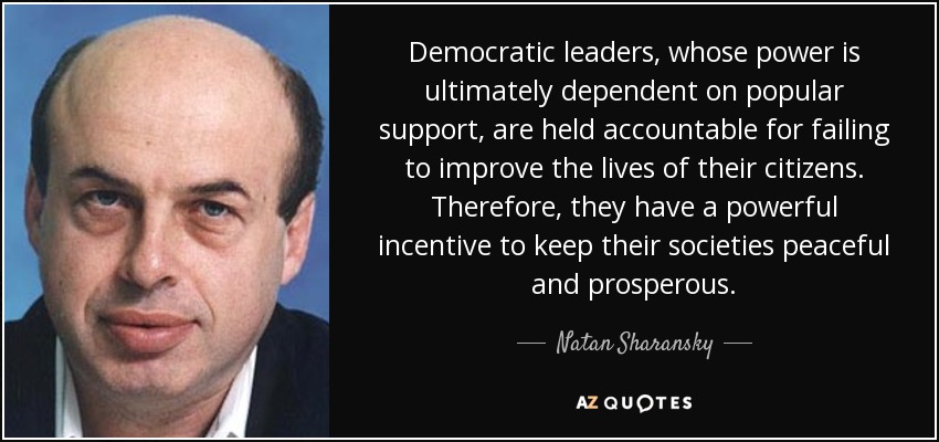 Democratic leaders, whose power is ultimately dependent on popular support, are held accountable for failing to improve the lives of their citizens. Therefore, they have a powerful incentive to keep their societies peaceful and prosperous. - Natan Sharansky