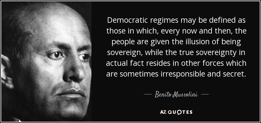 Democratic regimes may be defined as those in which, every now and then, the people are given the illusion of being sovereign, while the true sovereignty in actual fact resides in other forces which are sometimes irresponsible and secret. - Benito Mussolini