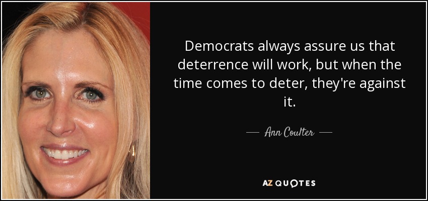 Democrats always assure us that deterrence will work, but when the time comes to deter, they're against it. - Ann Coulter