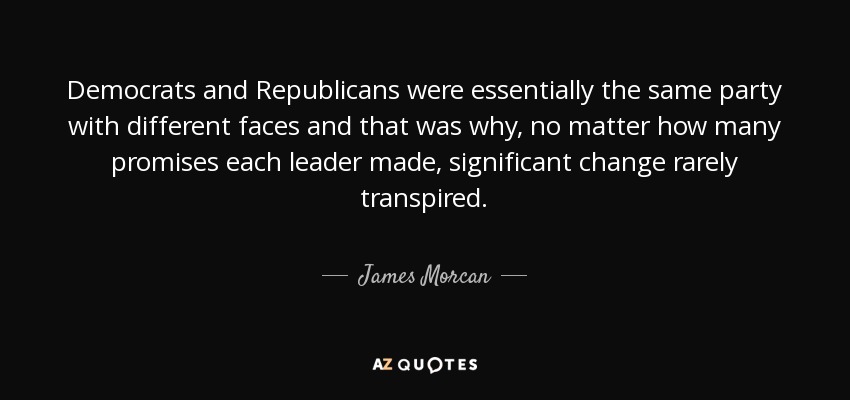 Democrats and Republicans were essentially the same party with different faces and that was why, no matter how many promises each leader made, significant change rarely transpired. - James Morcan