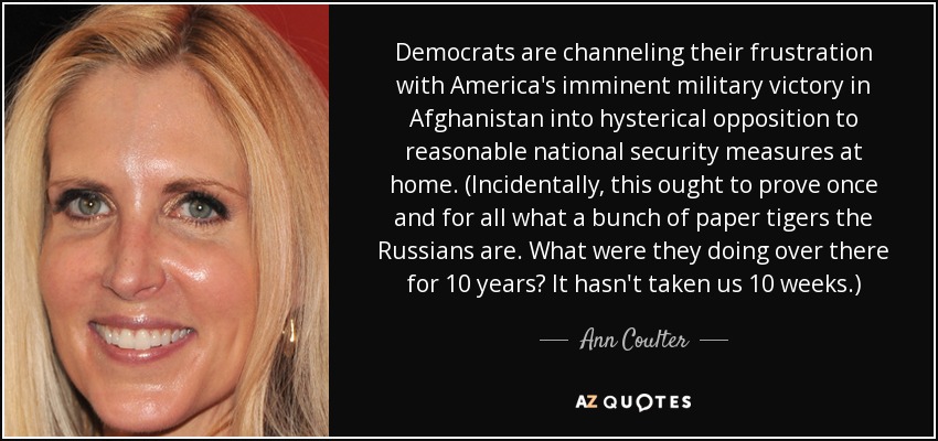 Democrats are channeling their frustration with America's imminent military victory in Afghanistan into hysterical opposition to reasonable national security measures at home. (Incidentally, this ought to prove once and for all what a bunch of paper tigers the Russians are. What were they doing over there for 10 years? It hasn't taken us 10 weeks.) - Ann Coulter