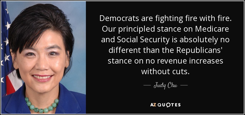 Democrats are fighting fire with fire. Our principled stance on Medicare and Social Security is absolutely no different than the Republicans' stance on no revenue increases without cuts. - Judy Chu
