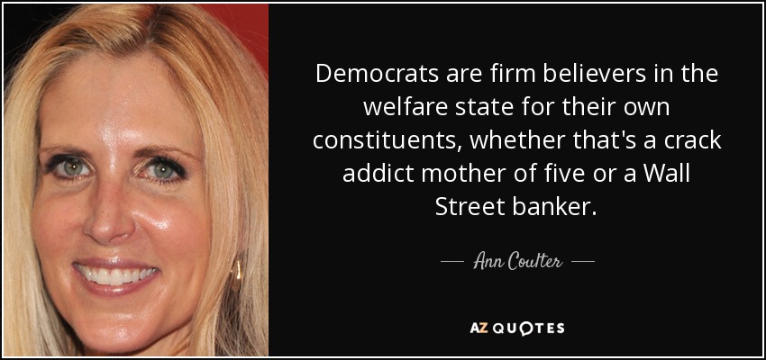 Democrats are firm believers in the welfare state for their own constituents, whether that's a crack addict mother of five or a Wall Street banker. - Ann Coulter