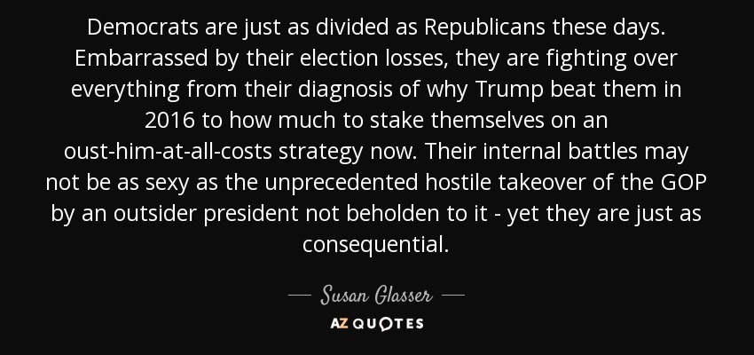 Democrats are just as divided as Republicans these days. Embarrassed by their election losses, they are fighting over everything from their diagnosis of why Trump beat them in 2016 to how much to stake themselves on an oust-him-at-all-costs strategy now. Their internal battles may not be as sexy as the unprecedented hostile takeover of the GOP by an outsider president not beholden to it - yet they are just as consequential. - Susan Glasser