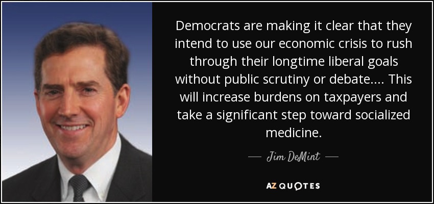 Democrats are making it clear that they intend to use our economic crisis to rush through their longtime liberal goals without public scrutiny or debate. ... This will increase burdens on taxpayers and take a significant step toward socialized medicine. - Jim DeMint