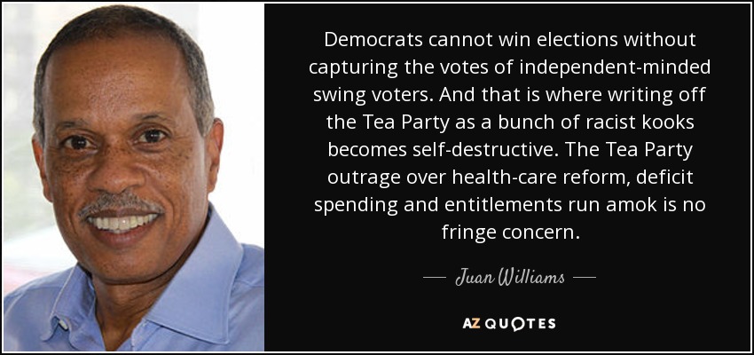 Democrats cannot win elections without capturing the votes of independent-minded swing voters. And that is where writing off the Tea Party as a bunch of racist kooks becomes self-destructive. The Tea Party outrage over health-care reform, deficit spending and entitlements run amok is no fringe concern. - Juan Williams