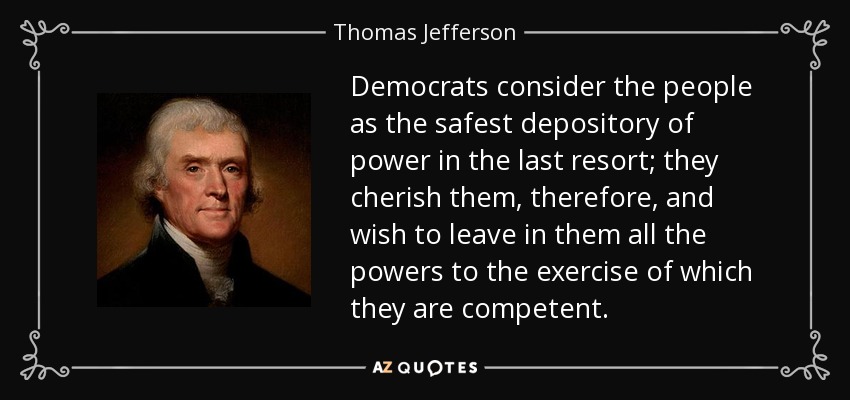 Democrats consider the people as the safest depository of power in the last resort; they cherish them, therefore, and wish to leave in them all the powers to the exercise of which they are competent. - Thomas Jefferson
